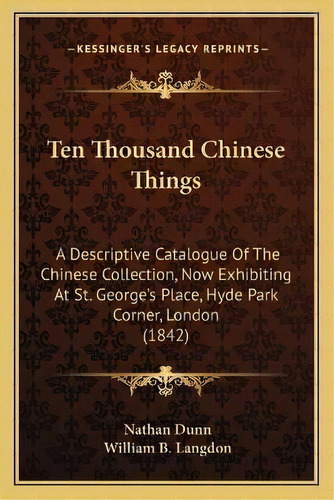 Ten Thousand Chinese Things : A Descriptive Catalogue Of The Chinese Collection, Now Exhibiting A..., De Nathan Dunn. Editorial Kessinger Publishing, Tapa Blanda En Inglés
