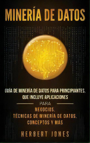 Mineria De Datos : Guia De Mineria De Datos Para Principiantes, Que Incluye Aplicaciones Para Neg..., De Herbert Jones. Editorial Ch Publications, Tapa Dura En Español