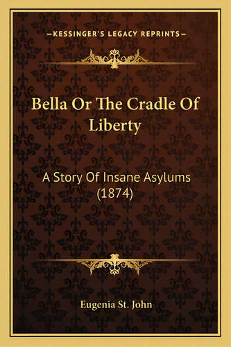 Bella Or The Cradle Of Liberty: A Story Of Insane Asylums (1874), De St John, Eugenia. Editorial Kessinger Pub Llc, Tapa Blanda En Inglés
