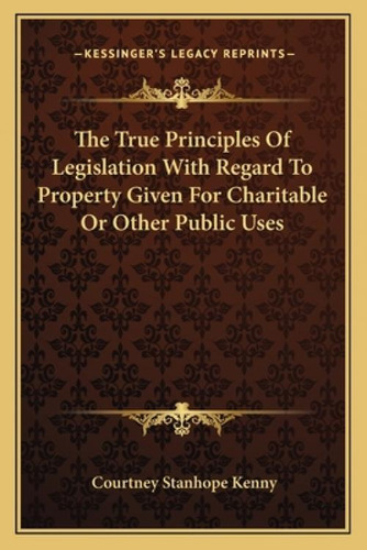 The True Principles Of Legislation With Regard To Property Given For Charitable Or Other Public Uses, De Kenny, Courtney Stanhope. Kessinger's Legacy Reprints, Vol. 1. Editorial Kessinger Pub Llc,
