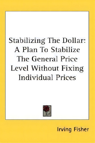 Stabilizing The Dollar : A Plan To Stabilize The General Price Level Without Fixing Individual Pr..., De Irving Fisher. Editorial Kessinger Publishing, Tapa Blanda En Inglés