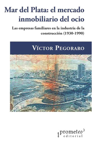 Mar Del Plata - El Mercado Inmobiliario Del Ocio: Las Empresas Familiares En La Industria De La Construcción, 1930-1990, De Victor Pegoraro., Vol. 1. Editorial Prometeo, Tapa Blanda En Español, 2023