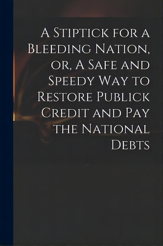 A Stiptick For A Bleeding Nation, Or, A Safe And Speedy Way To Restore Publick Credit And Pay The..., De Anonymous. Editorial Legare Street Pr, Tapa Blanda En Inglés
