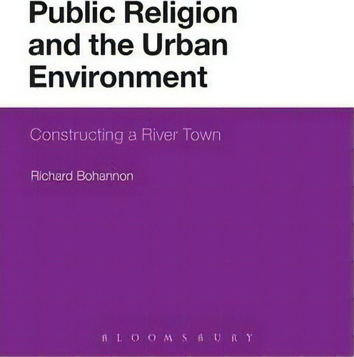 Public Religion And The Urban Environment: Constructing A River Town, De Richard Bohannon., Vol. 1. Editorial Bloomsbury Publishing Plc, Tapa Blanda En Inglés