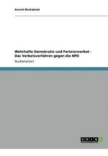 Wehrhafte Demokratie Und Parteienverbot. Das Verbotsverfahren Gegen Die Npd, De Annett Weckebrod., Vol. 1. Editorial Grin Publishing, Tapa Blanda En Alemán