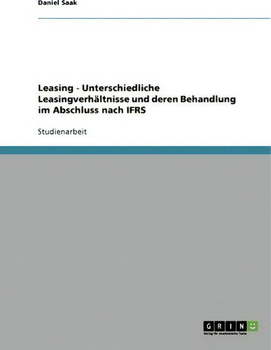 Leasing. Unterschiedliche Leasingverhaltnisse Und Deren Behandlung Im Abschluss Nach Ifrs, De Daniel Saak., Vol. 1. Editorial Grin Verlag, Tapa Blanda En Alemán