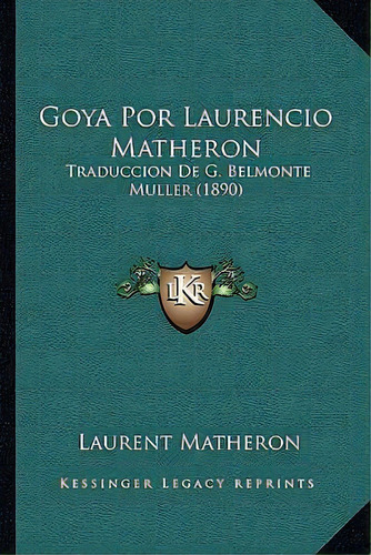 Goya Por Laurencio Matheron : Traduccion De G. Belmonte Muller (1890): Traducción De G. Belmonte Muller (1890), De Laurent Matheron., Vol. 1. Editorial Kessinger Legacy Reprints, Tapa Dura En Español