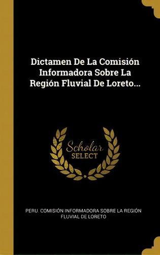 Dictamen De La Comision Informadora Sobre La Region Fluvial De Loreto..., De Peru Comision Informadora Sobre La Reg., Vol. 1. Editorial Scholar Select, Tapa Dura En Español