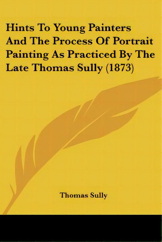 Hints To Young Painters And The Process Of Portrait Painting As Practiced By The Late Thomas Sull..., De Sully, Thomas. Editorial Kessinger Pub Llc, Tapa Blanda En Inglés
