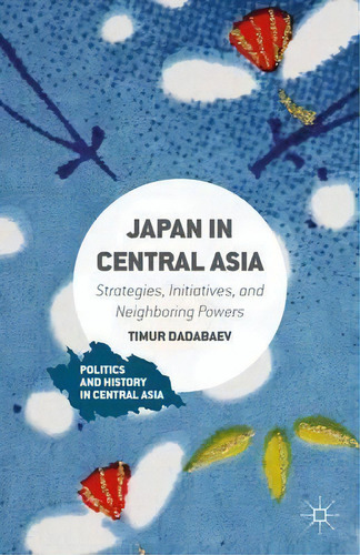 Japan In Central Asia : Strategies, Initiatives, And Neighboring Powers, De Timur Dadabaev. Editorial Palgrave Macmillan, Tapa Dura En Inglés