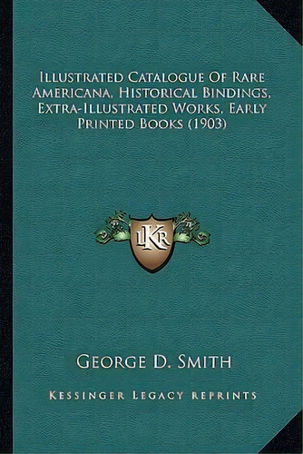 Illustrated Catalogue Of Rare Americana, Historical Bindings, Extra-illustrated Works, Early Prin..., De Dr George D Smith. Editorial Kessinger Publishing, Tapa Blanda En Inglés