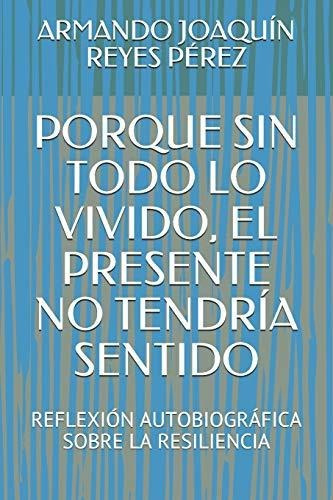 Porque Sin Todo Lo Vivido  El Presente No Tendria Sentido, De Armando Joaquin Reyes Perez., Vol. N/a. Editorial Independently Published, Tapa Blanda En Español, 2019