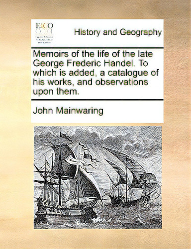 Memoirs Of The Life Of The Late George Frederic Handel. To Which Is Added, A Catalogue Of His Wor..., De Mainwaring, John. Editorial Gale Ecco Print Ed, Tapa Blanda En Inglés