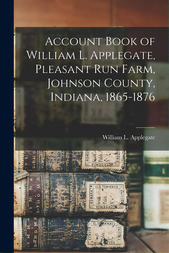 Account Book Of William L. Applegate, Pleasant Run Farm, Johnson County, Indiana, 1865-1876, De Applegate, William L. 1833-1909. Editorial Legare Street Pr, Tapa Blanda En Inglés