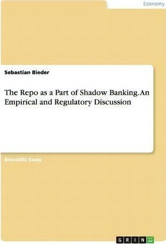 The Repo As A Part Of Shadow Banking. An Empirical And Regulatory Discussion: An Empirical And Regulatory Discussion, De Sebastian Bieder., Vol. 1. Editorial Grin Publishing, Tapa Blanda En Inglés