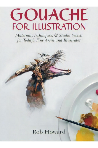 Gouache For Illustration: Materials, Techniques, & Studio Secrets For Today's Fine Artist And Illustrator, De Rob Howard., Vol. 1. Editorial Echo Point Books Media, Tapa Blanda En Inglés