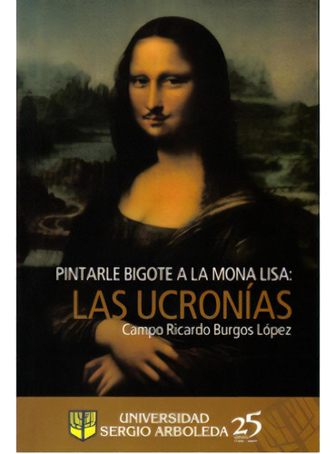 Pintarle Bigote A La Mona Lisa: Las Ucronías, De Campo Ricardo Burgos López. Serie 9588350325, Vol. 1. Editorial U. Sergio Arboleda, Tapa Blanda, Edición 2009 En Español, 2009