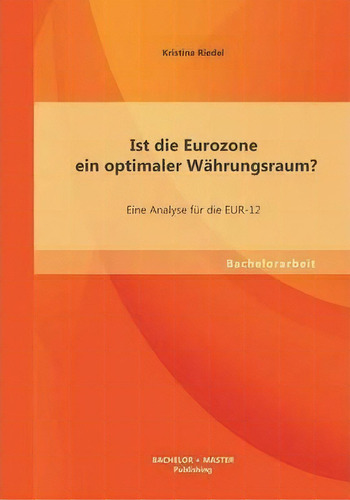 Ist Die Eurozone Ein Optimaler Wahrungsraum? Eine Analyse Fur Die Eur-12, De Kristina Riedel. Editorial Bachelor Master Publishing, Tapa Blanda En Inglés