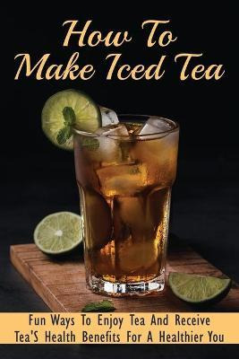 Libro How To Make Iced Tea : Fun Ways To Enjoy Tea And Re...