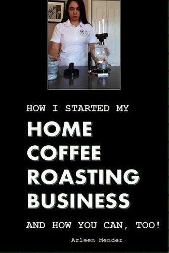 How I Started My Home Coffee Roasting Business, And How You Can, Too!, De Arleen Mendez. Editorial Createspace Independent Publishing Platform, Tapa Blanda En Inglés