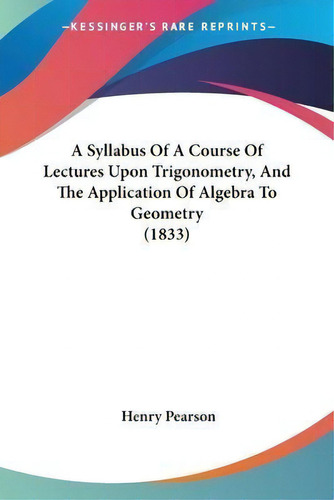 A Syllabus Of A Course Of Lectures Upon Trigonometry, And The Application Of Algebra To Geometry ..., De Henry Pearson. Editorial Kessinger Publishing Co, Tapa Blanda En Inglés