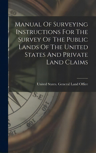 Manual Of Surveying Instructions For The Survey Of The Public Lands Of The United States And Priv..., De United States General Land Office. Editorial Legare Street Press, Tapa Dura En Inglés
