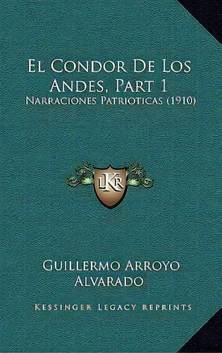 El Condor De Los Andes, Part 1 : Narraciones Patrioticas (1910): Narraciones Patrióticas (1910), De Guillermo Arroyo Alvarado. Editorial Kessinger Legacy Reprints, Tapa Blanda, Edición 1 En Español