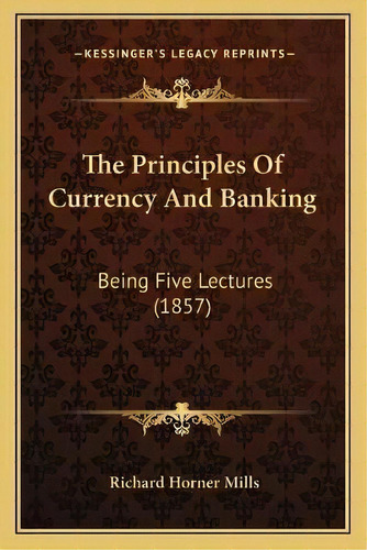 The Principles Of Currency And Banking : Being Five Lectures (1857), De Richard Horner Mills. Editorial Kessinger Publishing, Tapa Blanda En Inglés