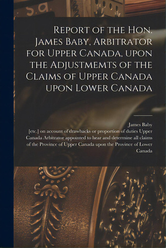 Report Of The Hon. James Baby, Arbitrator For Upper Canada, Upon The Adjustmemts Of The Claims Of..., De Baby, James 1763-1833. Editorial Legare Street Pr, Tapa Blanda En Inglés