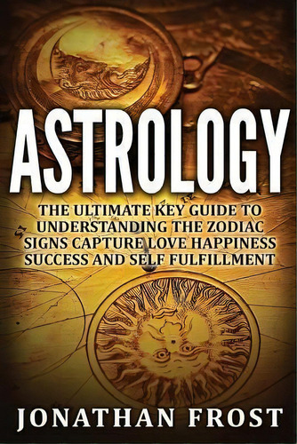 Astrology : The Ultimate Key Guide To Understanding The Zodiac Signs: Capture Love Happiness Succ..., De Jonathan Frost. Editorial Createspace Independent Publishing Platform, Tapa Blanda En Inglés