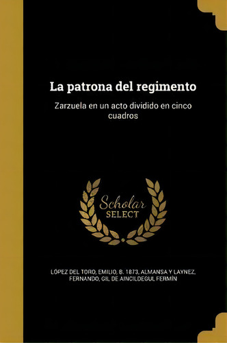 La Patrona Del Regimento : Zarzuela En Un Acto Dividido En Cinco Cuadros, De Emilio B 1873 Lopez Del Toro., Vol. 1. Editorial Scholar Select, Tapa Dura En Español