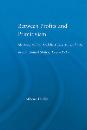 Between Profits And Primitivism: Shaping White Middle-class Masculinity In The U.s., 1880-1917, De Devlin, Athena. Editorial Routledge, Tapa Blanda En Inglés