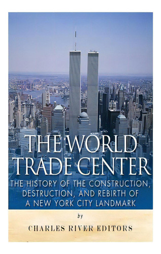 The World Trade Center: The History Of The Construction, Destruction, And Rebirth Of A New York C..., De Charles River Editors. Editorial Createspace, Tapa Blanda En Inglés