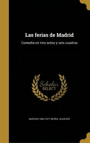 Las Ferias De Madrid : Comedia En Tres Actos Y Seis Cuadros, De Narciso 1830-1877 Serra., Vol. 1. Editorial Scholar Select, Tapa Dura En Español