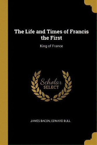 The Life And Times Of Francis The First : King Of France, De James Bacon. Editorial Wentworth Press, Tapa Blanda En Inglés