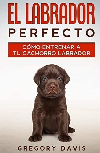 Libro El Labrador Perfecto-cómo Entrenar A Tu Cachorro&..