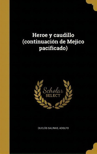 Heroe Y Caudillo (continuaci N De Mejico Pacificado): (continuación De Mejico Pacificado), De Adolfo Duclos Salinas., Vol. 1. Editorial Scholar Select, Tapa Blanda En Español