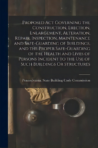 Proposed Act Governing The Construction, Erection, Enlargement, Alteration, Repair, Inspection, M..., De Pennsylvania State Building Code Com. Editorial Legare Street Press, Tapa Blanda En Inglés