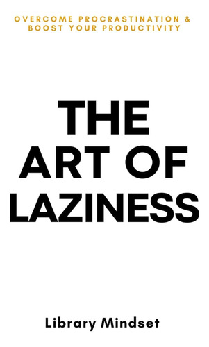 The Art Of Laziness: Overcome Procrastination & Improve Your