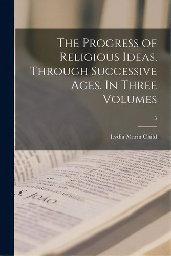 The Progress Of Religious Ideas, Through Successive Ages. In Three Volumes; 3, De Child, Lydia Maria 1802-1880. Editorial Legare Street Pr, Tapa Blanda En Inglés