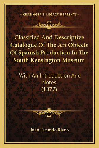 Classified And Descriptive Catalogue Of The Art Objects Of Spanish Production In The South Kensin..., De Riano, Juan Facundo. Editorial Kessinger Pub Llc, Tapa Blanda En Inglés