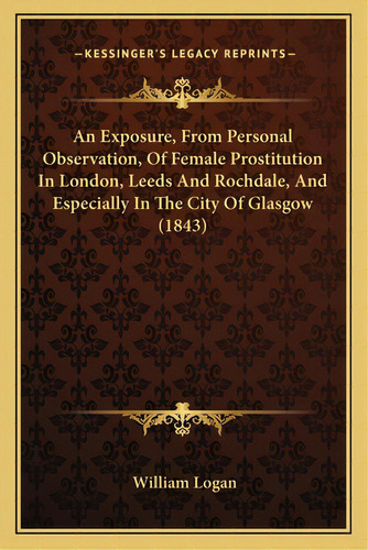 An Exposure, From Personal Observation, Of Female Prostitution In London, Leeds And Rochdale, And..., De Logan, William. Editorial Kessinger Pub Llc, Tapa Blanda En Inglés