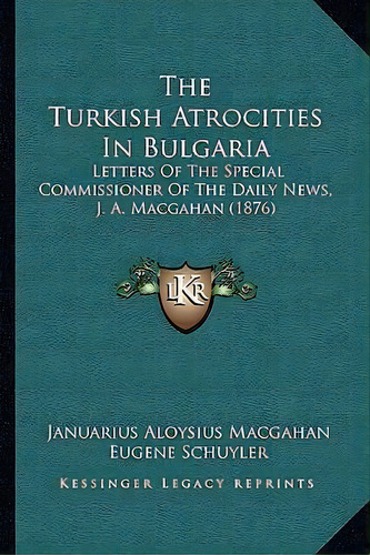 The Turkish Atrocities In Bulgaria : Letters Of The Special Commissioner Of The Daily News, J. A...., De Januarius Aloysius Macgahan. Editorial Kessinger Publishing, Tapa Blanda En Inglés