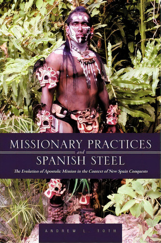 Missionary Practices And Spanish Steel : The Evolution Of Apostolic Mission In The Context Of New..., De Andrew L Toth. Editorial Iuniverse, Tapa Blanda En Inglés