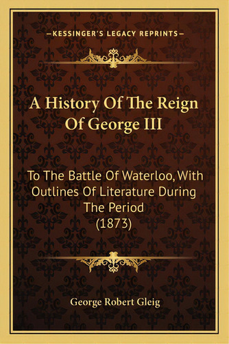 A History Of The Reign Of George Iii: To The Battle Of Waterloo, With Outlines Of Literature Duri..., De Gleig, George Robert. Editorial Kessinger Pub Llc, Tapa Blanda En Inglés