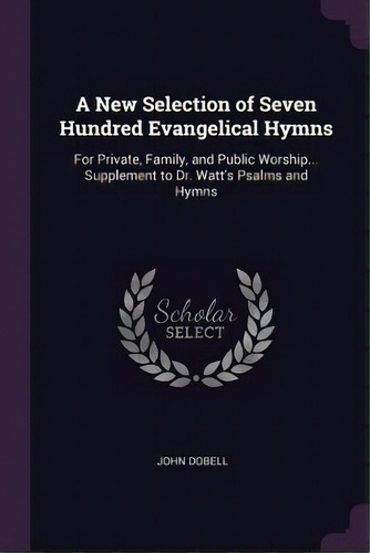 A New Selection Of Seven Hundred Evangelical Hymns : For Private, Family, And Public Worship... S..., De John Dobell. Editorial Palala Press, Tapa Blanda En Inglés