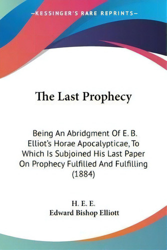 The Last Prophecy : Being An Abridgment Of E. B. Elliot's Horae Apocalypticae, To Which Is Subjoi..., De H E E. Editorial Kessinger Publishing, Tapa Blanda En Inglés
