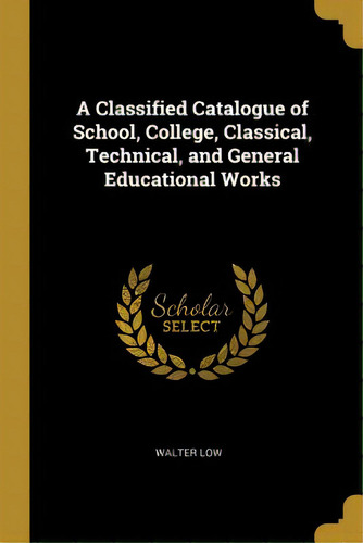 A Classified Catalogue Of School, College, Classical, Technical, And General Educational Works, De Low, Walter. Editorial Wentworth Pr, Tapa Blanda En Inglés