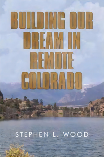 Building Our Dream In Remote Colorado, De Stephen L Wood. Editorial Iuniverse, Tapa Dura En Inglés
