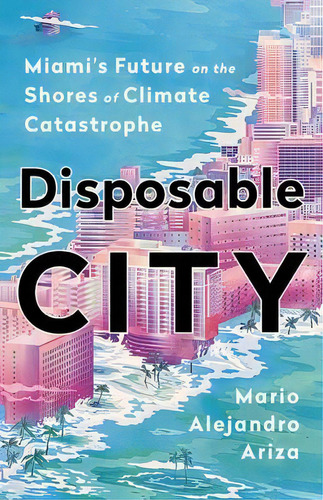 Disposable City : Miami's Future On The Shores Of Climate Catastrophe, De Mario Alejandro Ariza. Editorial Ingram Publisher Services Us, Tapa Dura En Inglés